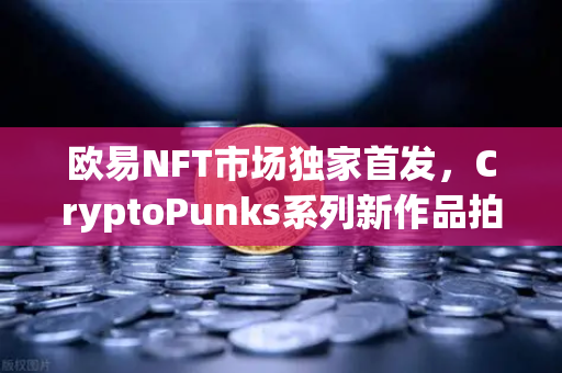 欧易NFT市场独家首发，CryptoPunks系列新作品拍卖，数字艺术投资新风口