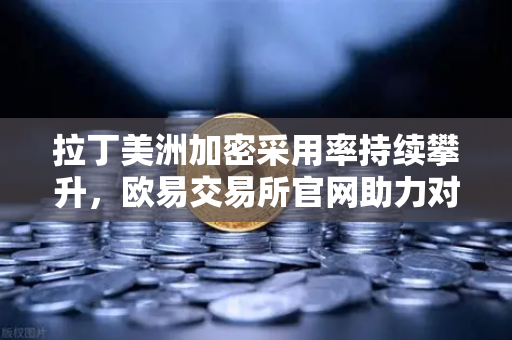 拉丁美洲加密采用率持续攀升，欧易交易所官网助力对抗本国货币贬值