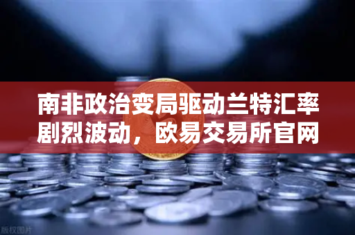 南非政治变局驱动兰特汇率剧烈波动，欧易交易所官网深度解析全球资本流动新趋势