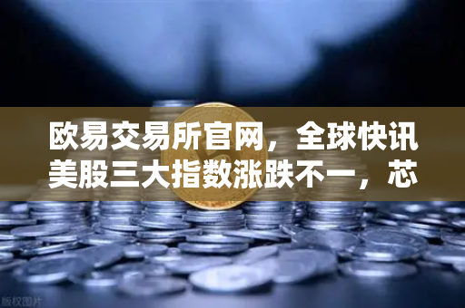 欧易交易所官网，全球快讯美股三大指数涨跌不一，芯片存储股普跌背后的投资逻辑