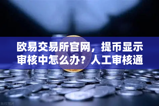 欧易交易所官网，提币显示审核中怎么办？人工审核通常需要多久？
