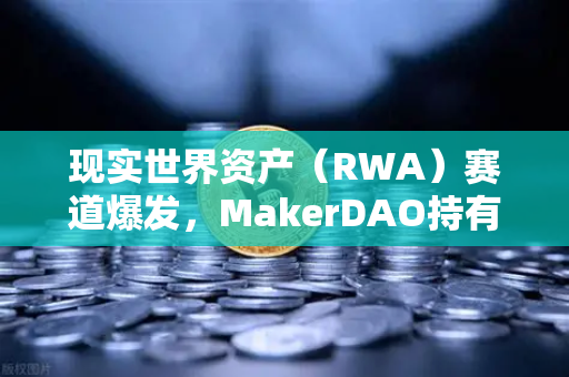 现实世界资产（RWA）赛道爆发，MakerDAO持有的美国国债规模突破20亿美元