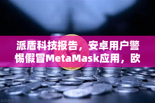 派盾科技报告，安卓用户警惕假冒MetaMask应用，欧易交易所安全指南