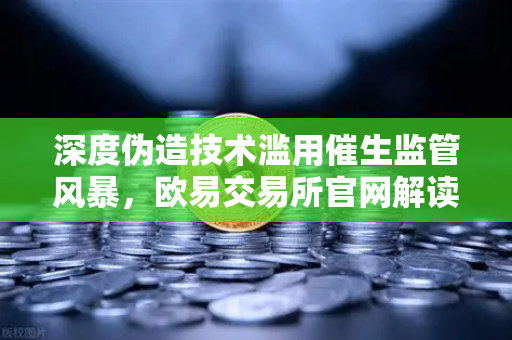 深度伪造技术滥用催生监管风暴，欧易交易所官网解读数字时代的信任危机