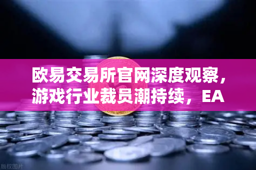欧易交易所官网深度观察，游戏行业裁员潮持续，EA和Riot Games均宣布大规模裁员