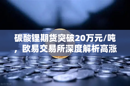 碳酸锂期货突破20万元/吨，欧易交易所深度解析高涨势头背后的投资逻辑