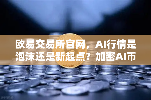 欧易交易所官网，AI行情是泡沫还是新起点？加密AI币走势预测深度解读
