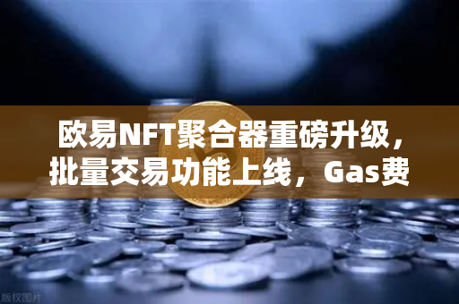 欧易NFT聚合器重磅升级，批量交易功能上线，Gas费节省再创新低