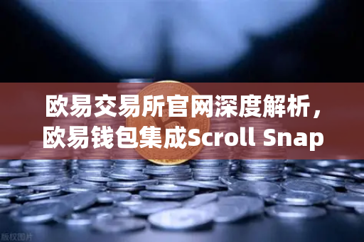 欧易交易所官网深度解析，欧易钱包集成Scroll Snap，体验基于zkEVM的Layer2革命