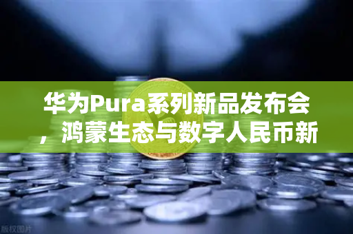 华为Pura系列新品发布会，鸿蒙生态与数字人民币新联动，开启智能支付新纪元