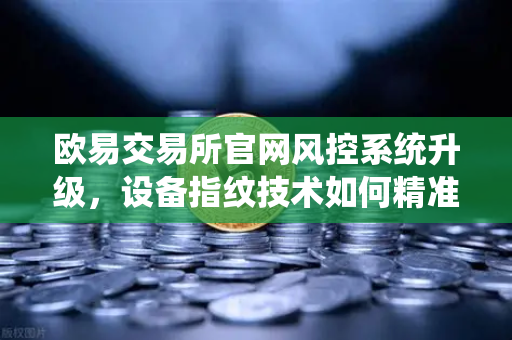 欧易交易所官网风控系统升级，设备指纹技术如何精准侦测异常登录？