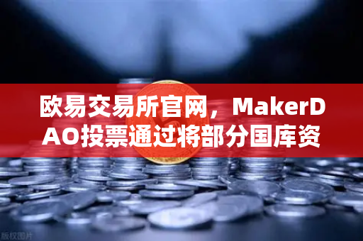 欧易交易所官网，MakerDAO投票通过将部分国库资产投资于RWA，DeFi与实体经济的融合新篇章