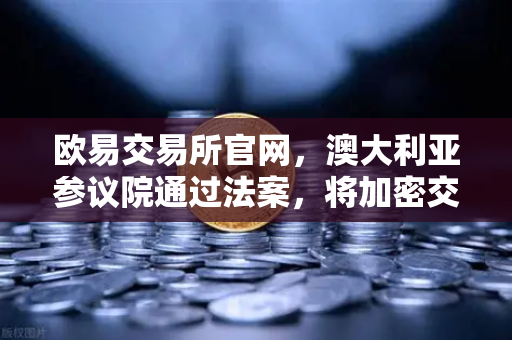 欧易交易所官网，澳大利亚参议院通过法案，将加密交易所纳入AUSTRAC监管，行业合规化迈出关键一步