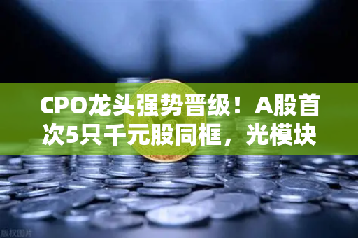 CPO龙头强势晋级！A股首次5只千元股同框，光模块与区块链数据传输迎爆发前夜