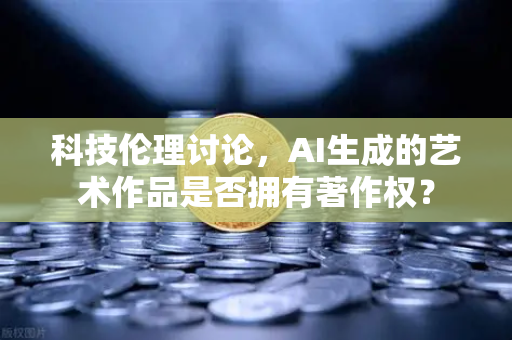 科技伦理讨论，AI生成的艺术作品是否拥有著作权？