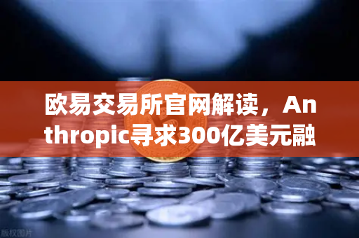 欧易交易所官网解读，Anthropic寻求300亿美元融资，AI泡沫还是新起点？