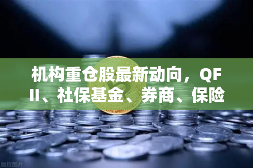 机构重仓股最新动向，QFII、社保基金、券商、保险资金聚焦涉币概念股，欧易交易所生态受关注