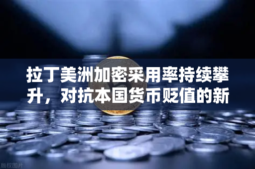 拉丁美洲加密采用率持续攀升，对抗本国货币贬值的新选择