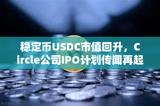 稳定币USDC市值回升，Circle公司IPO计划传闻再起，加密市场的信心复苏信号