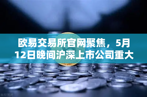 欧易交易所官网聚焦，5月12日晚间沪深上市公司重大事项公告最新快递—多只涉币概念股引关注