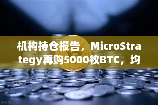 机构持仓报告，MicroStrategy再购5000枚BTC，均价成本上移—加密市场信号解读