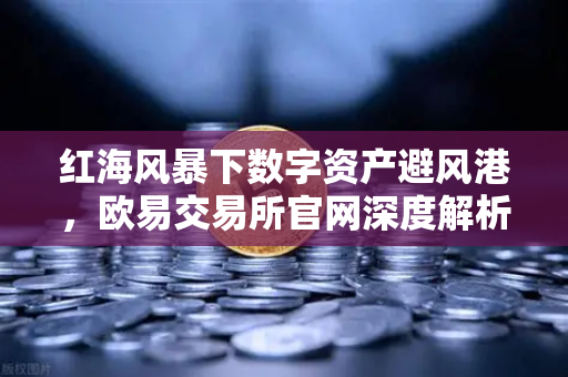 红海风暴下数字资产避风港，欧易交易所官网深度解析地缘政治风险与航运危机