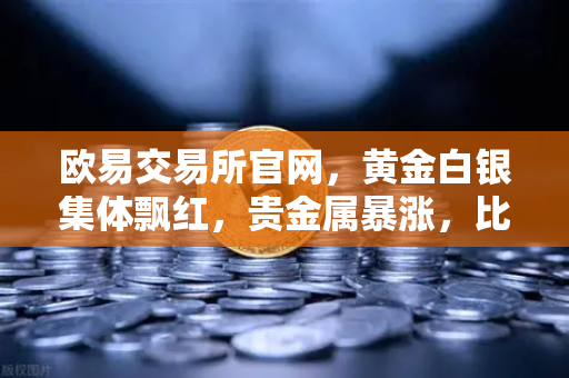 欧易交易所官网，黄金白银集体飘红，贵金属暴涨，比特币数字黄金叙事受挑战？