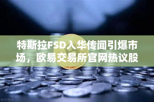 特斯拉FSD入华传闻引爆市场，欧易交易所官网热议股价飙升背后逻辑
