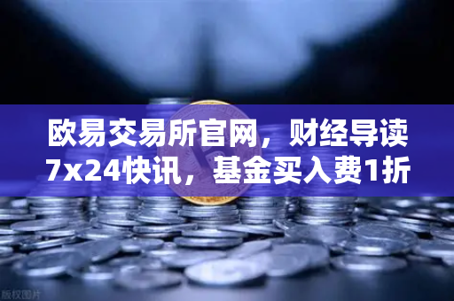 欧易交易所官网，财经导读7x24快讯，基金买入费1折起，省就赚的投资新机遇