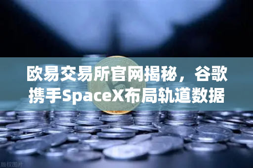 欧易交易所官网揭秘，谷歌携手SpaceX布局轨道数据中心，去中心化存储迎来历史性机遇