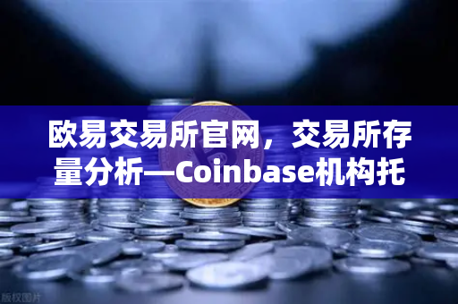 欧易交易所官网，交易所存量分析—Coinbase机构托管量逆势增长，长线信心犹在