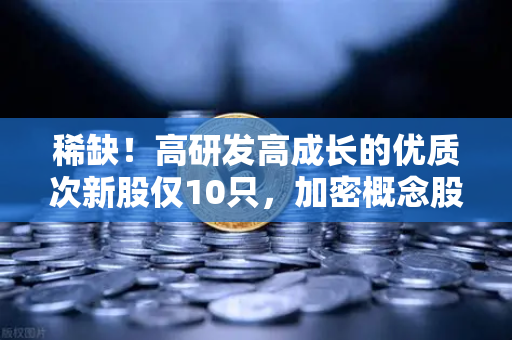 稀缺！高研发高成长的优质次新股仅10只，加密概念股名单出炉