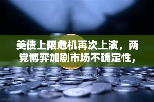 美债上限危机再次上演，两党博弈加剧市场不确定性，投资者如何应对？