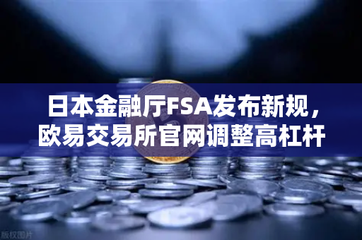 日本金融厅FSA发布新规，欧易交易所官网调整高杠杆合约政策，加密市场迎来监管风暴