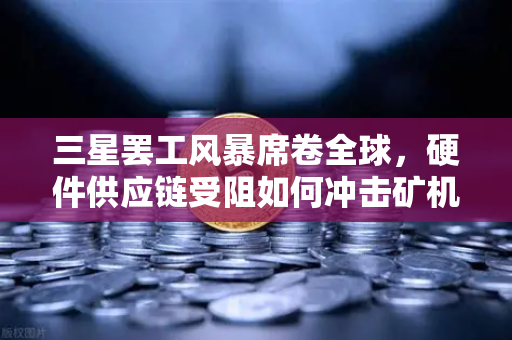 三星罢工风暴席卷全球，硬件供应链受阻如何冲击矿机生产？欧易交易所下载用户需关注市场变局