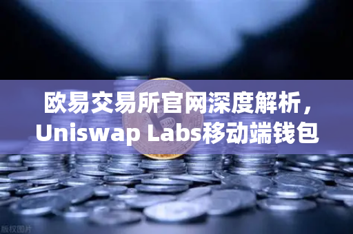 欧易交易所官网深度解析，Uniswap Labs移动端钱包与DApp浏览器如何引领去中心化金融新浪潮