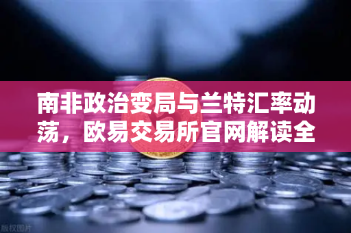 南非政治变局与兰特汇率动荡，欧易交易所官网解读全球金融市场新动向