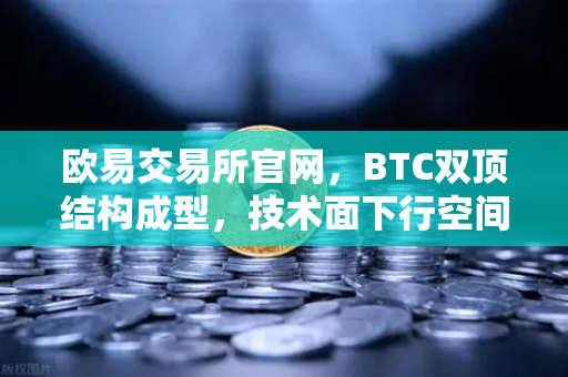 欧易交易所官网，BTC双顶结构成型，技术面下行空间全面打开