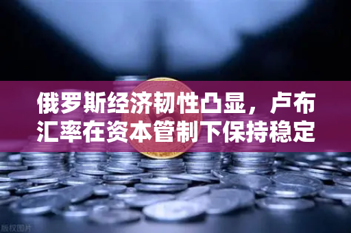 俄罗斯经济韧性凸显，卢布汇率在资本管制下保持稳定，欧易交易所助力投资者洞察市场