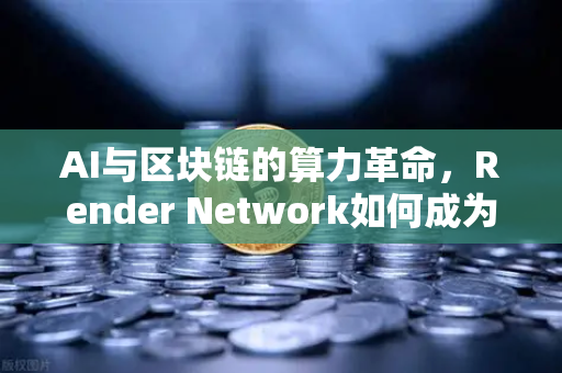 AI与区块链的算力革命，Render Network如何成为AI算力龙头