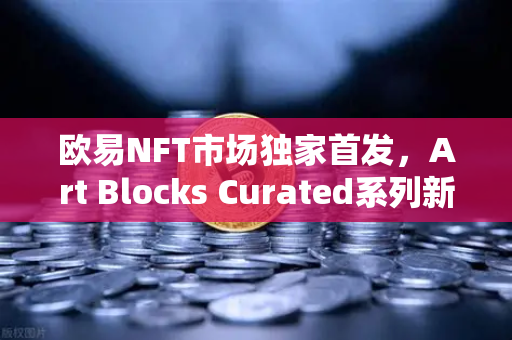 欧易NFT市场独家首发，Art Blocks Curated系列新艺术家作品，重塑数字艺术新标杆