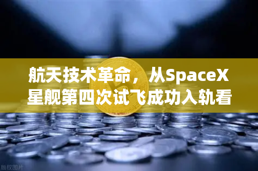 航天技术革命，从SpaceX星舰第四次试飞成功入轨看可复用火箭技术成熟与数字经济的交汇