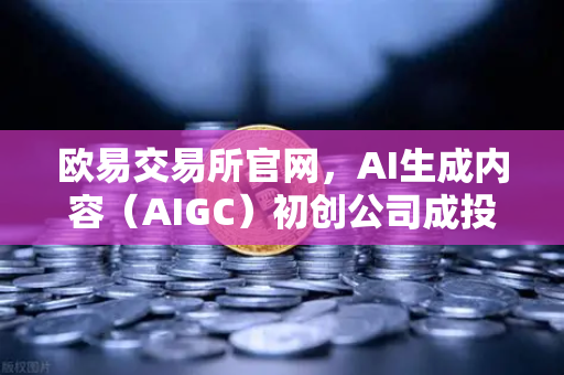 欧易交易所官网，AI生成内容（AIGC）初创公司成投资新焦点，布局未来科技生态