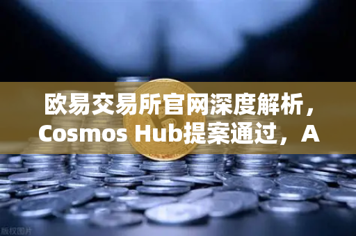 欧易交易所官网深度解析，Cosmos Hub提案通过，ATOM通胀率调整为7%的影响与展望