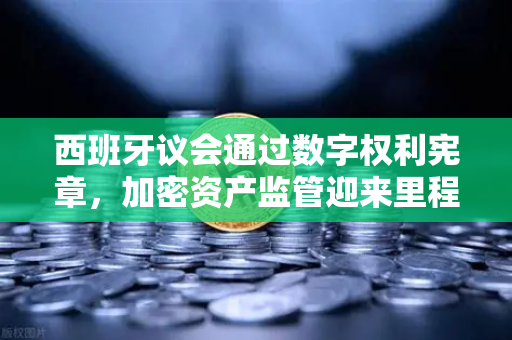 西班牙议会通过数字权利宪章，加密资产监管迎来里程碑式新篇章