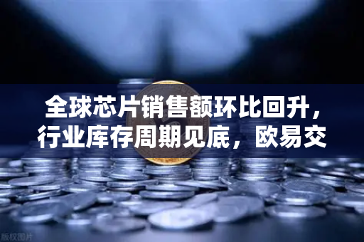 全球芯片销售额环比回升，行业库存周期见底，欧易交易所官网洞察复苏信号