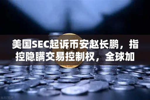 美国SEC起诉币安赵长鹏，指控隐瞒交易控制权，全球加密货币监管风暴再起