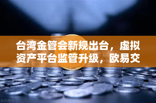 台湾金管会新规出台，虚拟资产平台监管升级，欧易交易所合规化进程加速