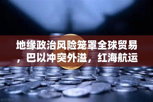 地缘政治风险笼罩全球贸易，巴以冲突外溢，红海航运受阻推高运费