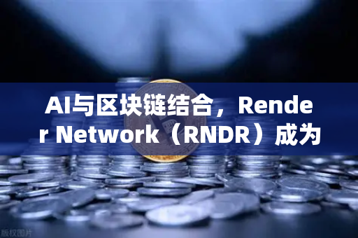 AI与区块链结合，Render Network（RNDR）成为AI算力龙头